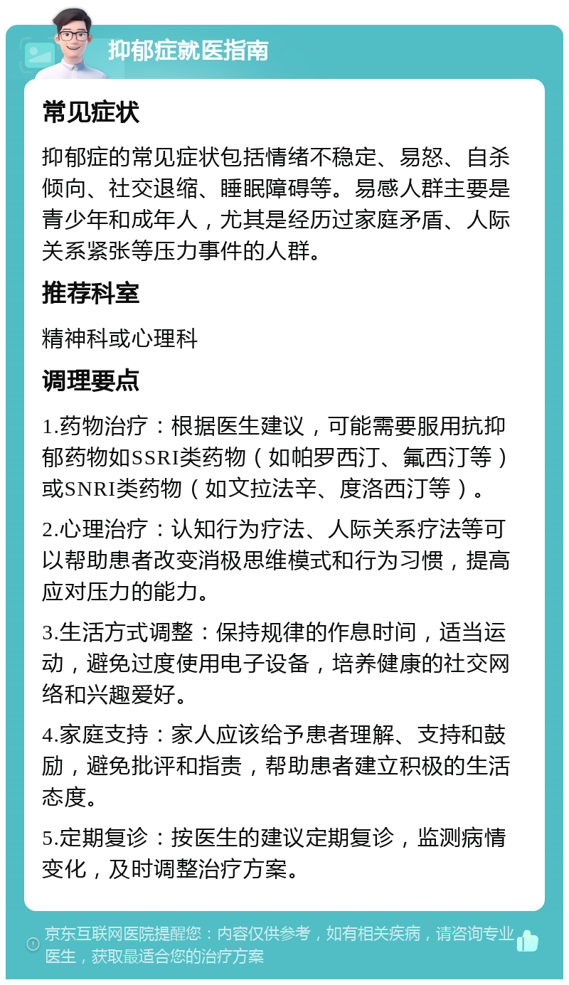 抑郁症就医指南 常见症状 抑郁症的常见症状包括情绪不稳定、易怒、自杀倾向、社交退缩、睡眠障碍等。易感人群主要是青少年和成年人，尤其是经历过家庭矛盾、人际关系紧张等压力事件的人群。 推荐科室 精神科或心理科 调理要点 1.药物治疗：根据医生建议，可能需要服用抗抑郁药物如SSRI类药物（如帕罗西汀、氟西汀等）或SNRI类药物（如文拉法辛、度洛西汀等）。 2.心理治疗：认知行为疗法、人际关系疗法等可以帮助患者改变消极思维模式和行为习惯，提高应对压力的能力。 3.生活方式调整：保持规律的作息时间，适当运动，避免过度使用电子设备，培养健康的社交网络和兴趣爱好。 4.家庭支持：家人应该给予患者理解、支持和鼓励，避免批评和指责，帮助患者建立积极的生活态度。 5.定期复诊：按医生的建议定期复诊，监测病情变化，及时调整治疗方案。