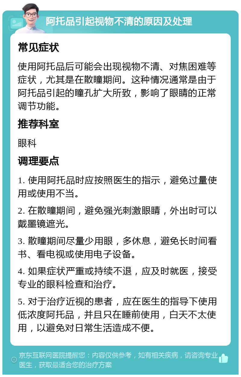 阿托品引起视物不清的原因及处理 常见症状 使用阿托品后可能会出现视物不清、对焦困难等症状，尤其是在散瞳期间。这种情况通常是由于阿托品引起的瞳孔扩大所致，影响了眼睛的正常调节功能。 推荐科室 眼科 调理要点 1. 使用阿托品时应按照医生的指示，避免过量使用或使用不当。 2. 在散瞳期间，避免强光刺激眼睛，外出时可以戴墨镜遮光。 3. 散瞳期间尽量少用眼，多休息，避免长时间看书、看电视或使用电子设备。 4. 如果症状严重或持续不退，应及时就医，接受专业的眼科检查和治疗。 5. 对于治疗近视的患者，应在医生的指导下使用低浓度阿托品，并且只在睡前使用，白天不太使用，以避免对日常生活造成不便。