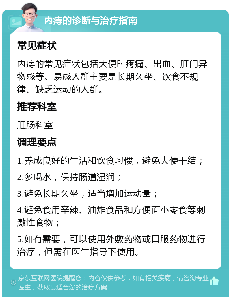 内痔的诊断与治疗指南 常见症状 内痔的常见症状包括大便时疼痛、出血、肛门异物感等。易感人群主要是长期久坐、饮食不规律、缺乏运动的人群。 推荐科室 肛肠科室 调理要点 1.养成良好的生活和饮食习惯，避免大便干结； 2.多喝水，保持肠道湿润； 3.避免长期久坐，适当增加运动量； 4.避免食用辛辣、油炸食品和方便面小零食等刺激性食物； 5.如有需要，可以使用外敷药物或口服药物进行治疗，但需在医生指导下使用。