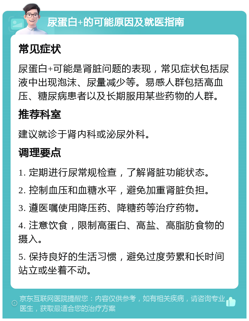 尿蛋白+的可能原因及就医指南 常见症状 尿蛋白+可能是肾脏问题的表现，常见症状包括尿液中出现泡沫、尿量减少等。易感人群包括高血压、糖尿病患者以及长期服用某些药物的人群。 推荐科室 建议就诊于肾内科或泌尿外科。 调理要点 1. 定期进行尿常规检查，了解肾脏功能状态。 2. 控制血压和血糖水平，避免加重肾脏负担。 3. 遵医嘱使用降压药、降糖药等治疗药物。 4. 注意饮食，限制高蛋白、高盐、高脂肪食物的摄入。 5. 保持良好的生活习惯，避免过度劳累和长时间站立或坐着不动。