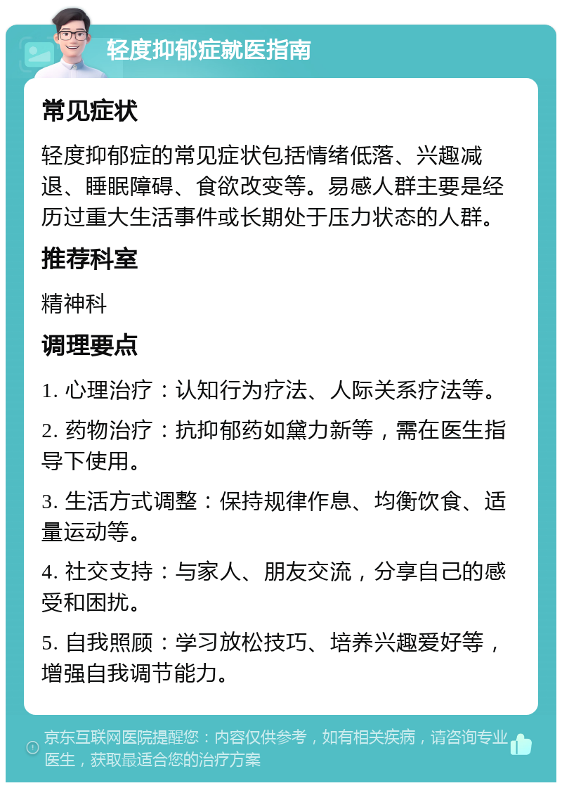 轻度抑郁症就医指南 常见症状 轻度抑郁症的常见症状包括情绪低落、兴趣减退、睡眠障碍、食欲改变等。易感人群主要是经历过重大生活事件或长期处于压力状态的人群。 推荐科室 精神科 调理要点 1. 心理治疗：认知行为疗法、人际关系疗法等。 2. 药物治疗：抗抑郁药如黛力新等，需在医生指导下使用。 3. 生活方式调整：保持规律作息、均衡饮食、适量运动等。 4. 社交支持：与家人、朋友交流，分享自己的感受和困扰。 5. 自我照顾：学习放松技巧、培养兴趣爱好等，增强自我调节能力。