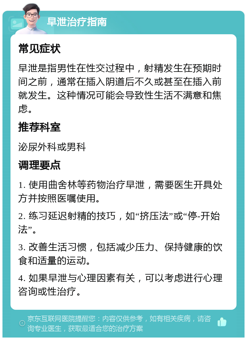 早泄治疗指南 常见症状 早泄是指男性在性交过程中，射精发生在预期时间之前，通常在插入阴道后不久或甚至在插入前就发生。这种情况可能会导致性生活不满意和焦虑。 推荐科室 泌尿外科或男科 调理要点 1. 使用曲舍林等药物治疗早泄，需要医生开具处方并按照医嘱使用。 2. 练习延迟射精的技巧，如“挤压法”或“停-开始法”。 3. 改善生活习惯，包括减少压力、保持健康的饮食和适量的运动。 4. 如果早泄与心理因素有关，可以考虑进行心理咨询或性治疗。