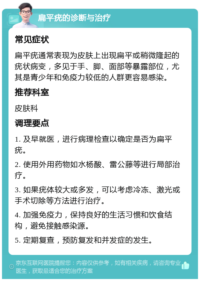 扁平疣的诊断与治疗 常见症状 扁平疣通常表现为皮肤上出现扁平或稍微隆起的疣状病变，多见于手、脚、面部等暴露部位，尤其是青少年和免疫力较低的人群更容易感染。 推荐科室 皮肤科 调理要点 1. 及早就医，进行病理检查以确定是否为扁平疣。 2. 使用外用药物如水杨酸、雷公藤等进行局部治疗。 3. 如果疣体较大或多发，可以考虑冷冻、激光或手术切除等方法进行治疗。 4. 加强免疫力，保持良好的生活习惯和饮食结构，避免接触感染源。 5. 定期复查，预防复发和并发症的发生。