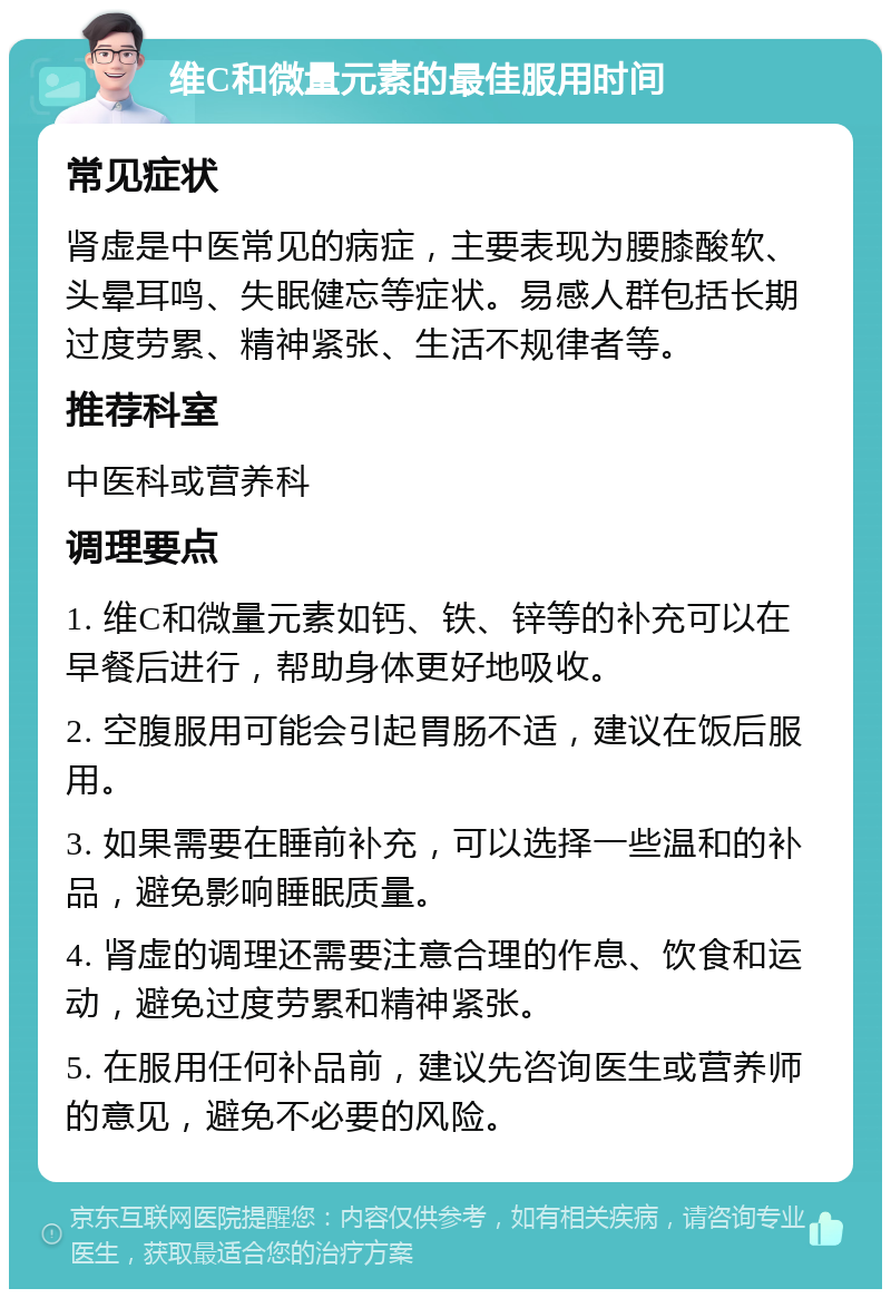 维C和微量元素的最佳服用时间 常见症状 肾虚是中医常见的病症，主要表现为腰膝酸软、头晕耳鸣、失眠健忘等症状。易感人群包括长期过度劳累、精神紧张、生活不规律者等。 推荐科室 中医科或营养科 调理要点 1. 维C和微量元素如钙、铁、锌等的补充可以在早餐后进行，帮助身体更好地吸收。 2. 空腹服用可能会引起胃肠不适，建议在饭后服用。 3. 如果需要在睡前补充，可以选择一些温和的补品，避免影响睡眠质量。 4. 肾虚的调理还需要注意合理的作息、饮食和运动，避免过度劳累和精神紧张。 5. 在服用任何补品前，建议先咨询医生或营养师的意见，避免不必要的风险。