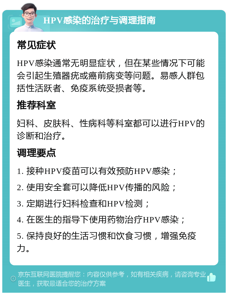 HPV感染的治疗与调理指南 常见症状 HPV感染通常无明显症状，但在某些情况下可能会引起生殖器疣或癌前病变等问题。易感人群包括性活跃者、免疫系统受损者等。 推荐科室 妇科、皮肤科、性病科等科室都可以进行HPV的诊断和治疗。 调理要点 1. 接种HPV疫苗可以有效预防HPV感染； 2. 使用安全套可以降低HPV传播的风险； 3. 定期进行妇科检查和HPV检测； 4. 在医生的指导下使用药物治疗HPV感染； 5. 保持良好的生活习惯和饮食习惯，增强免疫力。