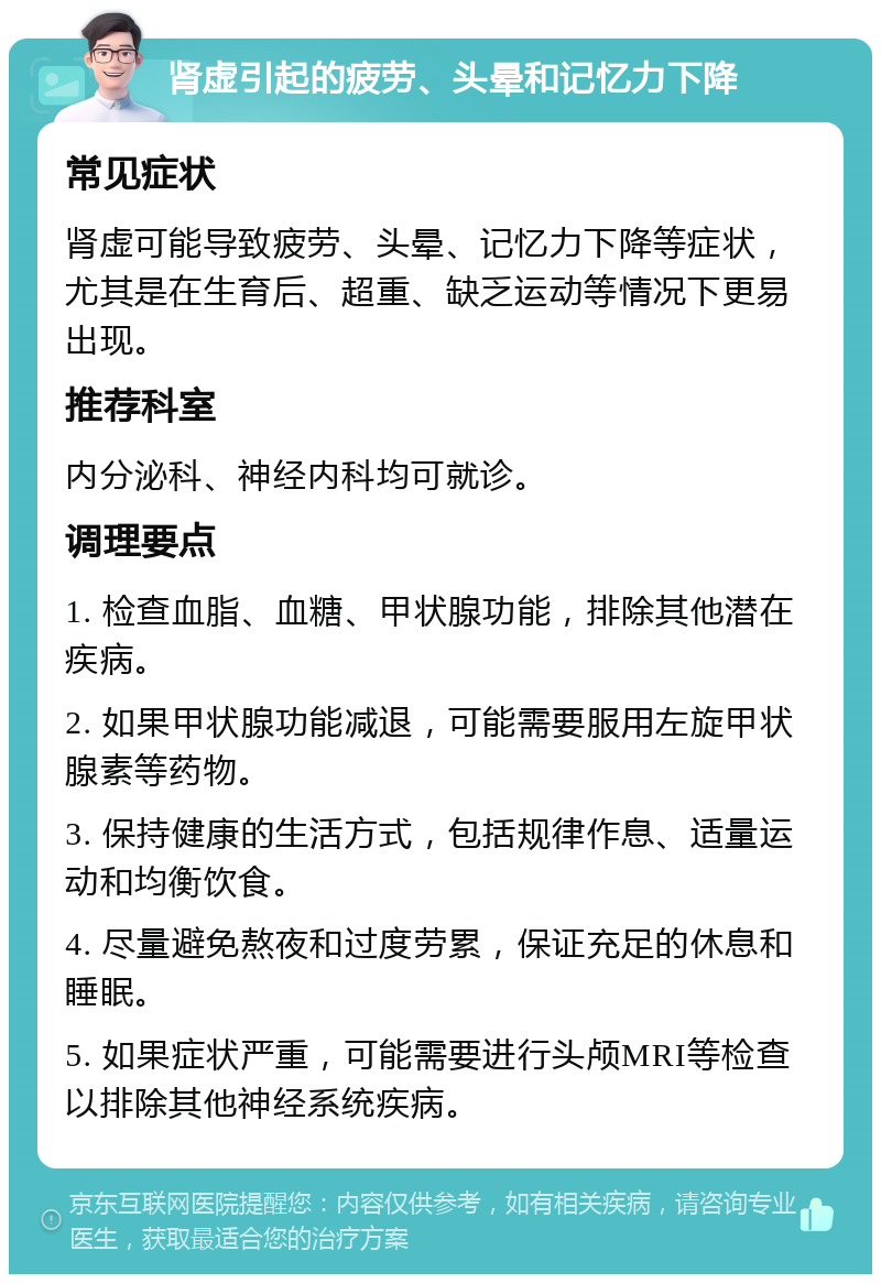 肾虚引起的疲劳、头晕和记忆力下降 常见症状 肾虚可能导致疲劳、头晕、记忆力下降等症状，尤其是在生育后、超重、缺乏运动等情况下更易出现。 推荐科室 内分泌科、神经内科均可就诊。 调理要点 1. 检查血脂、血糖、甲状腺功能，排除其他潜在疾病。 2. 如果甲状腺功能减退，可能需要服用左旋甲状腺素等药物。 3. 保持健康的生活方式，包括规律作息、适量运动和均衡饮食。 4. 尽量避免熬夜和过度劳累，保证充足的休息和睡眠。 5. 如果症状严重，可能需要进行头颅MRI等检查以排除其他神经系统疾病。