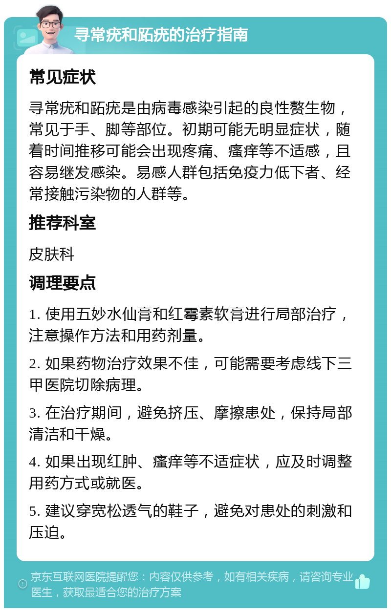 寻常疣和跖疣的治疗指南 常见症状 寻常疣和跖疣是由病毒感染引起的良性赘生物，常见于手、脚等部位。初期可能无明显症状，随着时间推移可能会出现疼痛、瘙痒等不适感，且容易继发感染。易感人群包括免疫力低下者、经常接触污染物的人群等。 推荐科室 皮肤科 调理要点 1. 使用五妙水仙膏和红霉素软膏进行局部治疗，注意操作方法和用药剂量。 2. 如果药物治疗效果不佳，可能需要考虑线下三甲医院切除病理。 3. 在治疗期间，避免挤压、摩擦患处，保持局部清洁和干燥。 4. 如果出现红肿、瘙痒等不适症状，应及时调整用药方式或就医。 5. 建议穿宽松透气的鞋子，避免对患处的刺激和压迫。