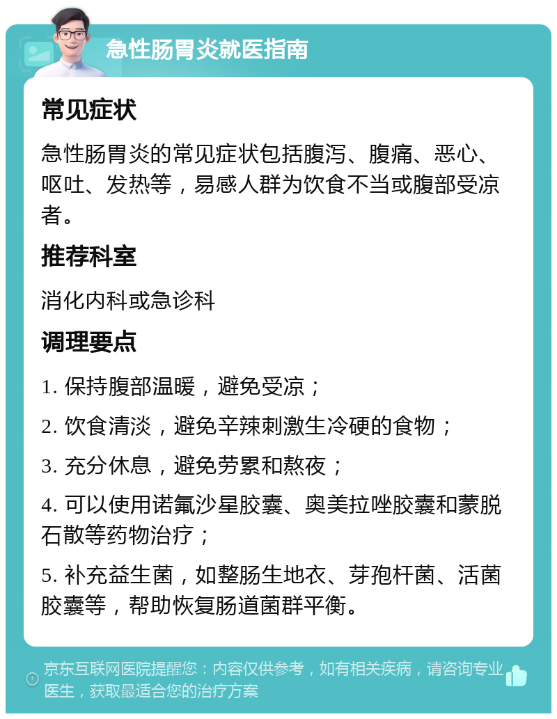 急性肠胃炎就医指南 常见症状 急性肠胃炎的常见症状包括腹泻、腹痛、恶心、呕吐、发热等，易感人群为饮食不当或腹部受凉者。 推荐科室 消化内科或急诊科 调理要点 1. 保持腹部温暖，避免受凉； 2. 饮食清淡，避免辛辣刺激生冷硬的食物； 3. 充分休息，避免劳累和熬夜； 4. 可以使用诺氟沙星胶囊、奥美拉唑胶囊和蒙脱石散等药物治疗； 5. 补充益生菌，如整肠生地衣、芽孢杆菌、活菌胶囊等，帮助恢复肠道菌群平衡。