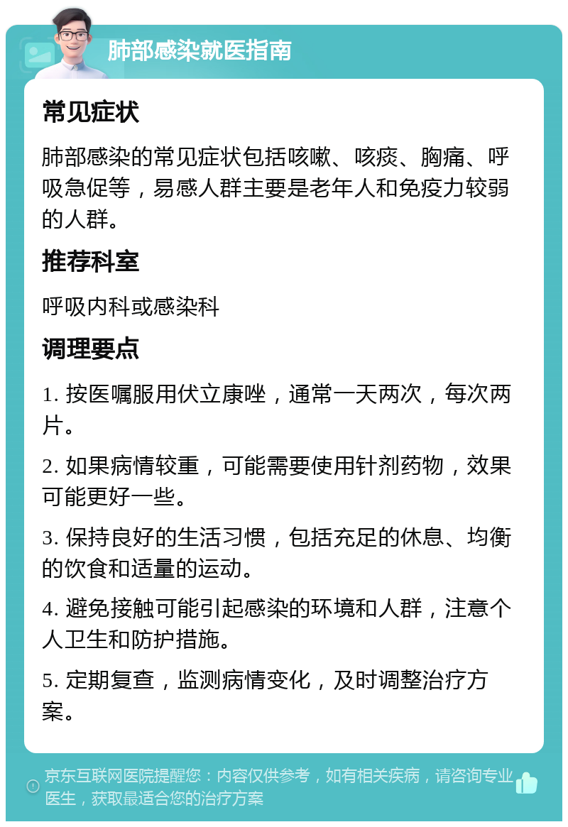 肺部感染就医指南 常见症状 肺部感染的常见症状包括咳嗽、咳痰、胸痛、呼吸急促等，易感人群主要是老年人和免疫力较弱的人群。 推荐科室 呼吸内科或感染科 调理要点 1. 按医嘱服用伏立康唑，通常一天两次，每次两片。 2. 如果病情较重，可能需要使用针剂药物，效果可能更好一些。 3. 保持良好的生活习惯，包括充足的休息、均衡的饮食和适量的运动。 4. 避免接触可能引起感染的环境和人群，注意个人卫生和防护措施。 5. 定期复查，监测病情变化，及时调整治疗方案。