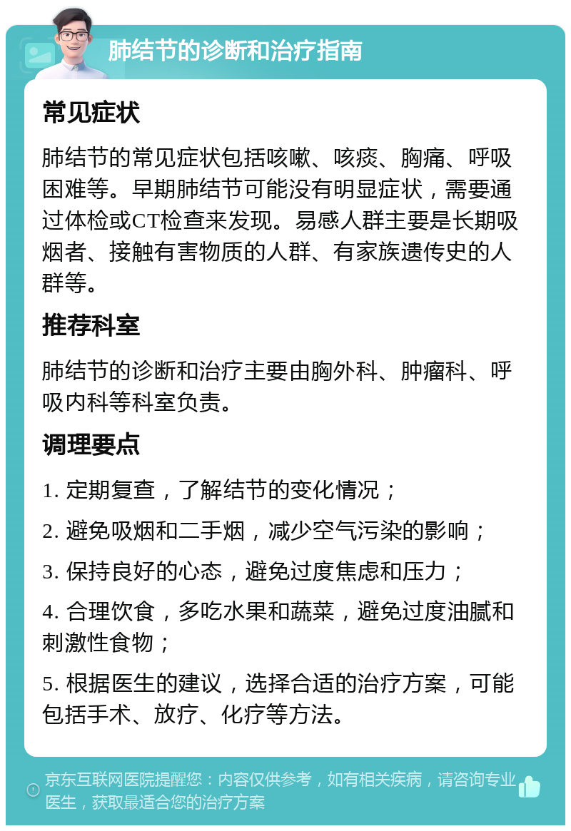 肺结节的诊断和治疗指南 常见症状 肺结节的常见症状包括咳嗽、咳痰、胸痛、呼吸困难等。早期肺结节可能没有明显症状，需要通过体检或CT检查来发现。易感人群主要是长期吸烟者、接触有害物质的人群、有家族遗传史的人群等。 推荐科室 肺结节的诊断和治疗主要由胸外科、肿瘤科、呼吸内科等科室负责。 调理要点 1. 定期复查，了解结节的变化情况； 2. 避免吸烟和二手烟，减少空气污染的影响； 3. 保持良好的心态，避免过度焦虑和压力； 4. 合理饮食，多吃水果和蔬菜，避免过度油腻和刺激性食物； 5. 根据医生的建议，选择合适的治疗方案，可能包括手术、放疗、化疗等方法。