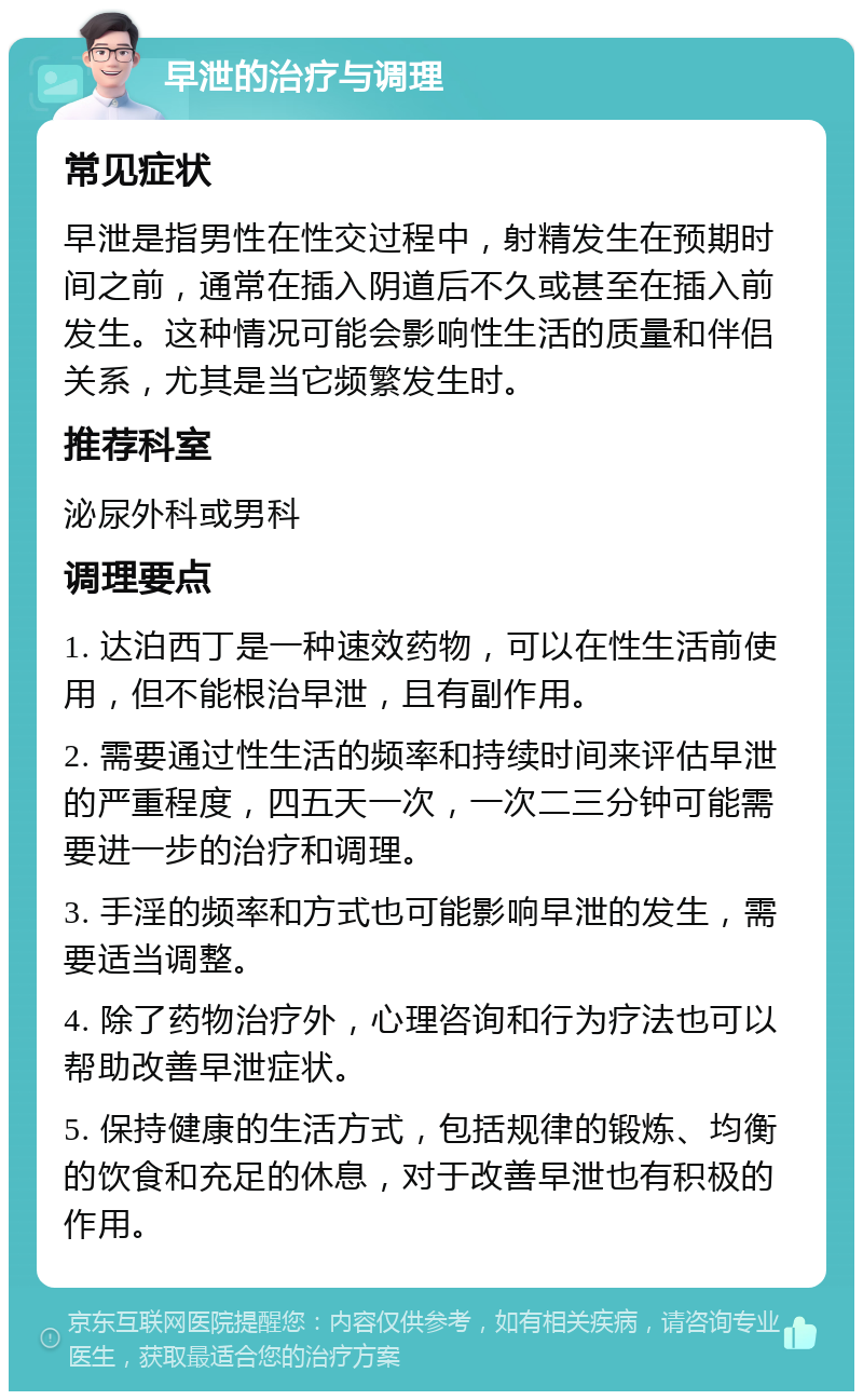 早泄的治疗与调理 常见症状 早泄是指男性在性交过程中，射精发生在预期时间之前，通常在插入阴道后不久或甚至在插入前发生。这种情况可能会影响性生活的质量和伴侣关系，尤其是当它频繁发生时。 推荐科室 泌尿外科或男科 调理要点 1. 达泊西丁是一种速效药物，可以在性生活前使用，但不能根治早泄，且有副作用。 2. 需要通过性生活的频率和持续时间来评估早泄的严重程度，四五天一次，一次二三分钟可能需要进一步的治疗和调理。 3. 手淫的频率和方式也可能影响早泄的发生，需要适当调整。 4. 除了药物治疗外，心理咨询和行为疗法也可以帮助改善早泄症状。 5. 保持健康的生活方式，包括规律的锻炼、均衡的饮食和充足的休息，对于改善早泄也有积极的作用。