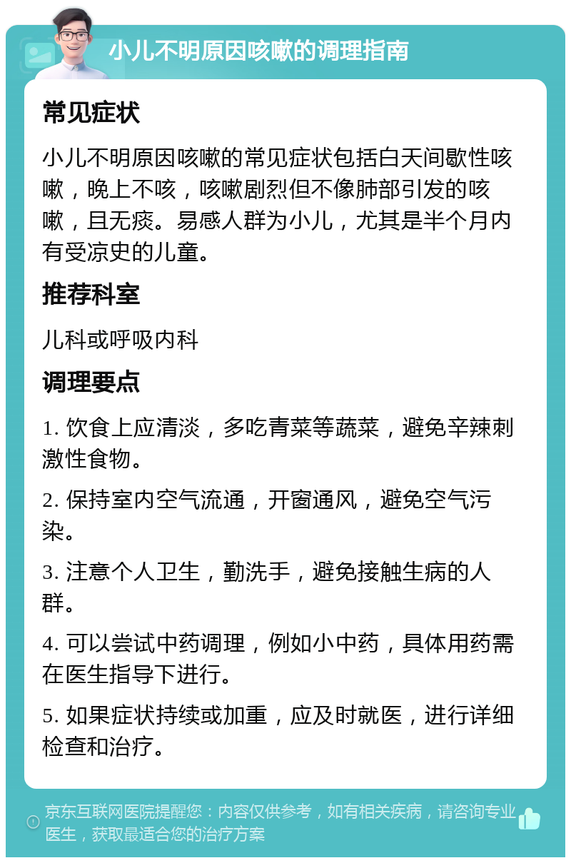 小儿不明原因咳嗽的调理指南 常见症状 小儿不明原因咳嗽的常见症状包括白天间歇性咳嗽，晚上不咳，咳嗽剧烈但不像肺部引发的咳嗽，且无痰。易感人群为小儿，尤其是半个月内有受凉史的儿童。 推荐科室 儿科或呼吸内科 调理要点 1. 饮食上应清淡，多吃青菜等蔬菜，避免辛辣刺激性食物。 2. 保持室内空气流通，开窗通风，避免空气污染。 3. 注意个人卫生，勤洗手，避免接触生病的人群。 4. 可以尝试中药调理，例如小中药，具体用药需在医生指导下进行。 5. 如果症状持续或加重，应及时就医，进行详细检查和治疗。