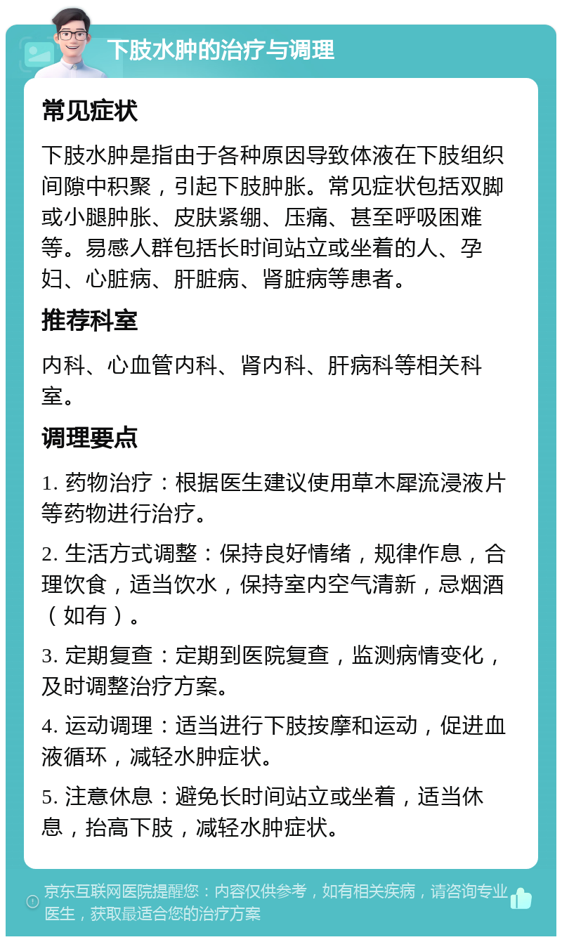 下肢水肿的治疗与调理 常见症状 下肢水肿是指由于各种原因导致体液在下肢组织间隙中积聚，引起下肢肿胀。常见症状包括双脚或小腿肿胀、皮肤紧绷、压痛、甚至呼吸困难等。易感人群包括长时间站立或坐着的人、孕妇、心脏病、肝脏病、肾脏病等患者。 推荐科室 内科、心血管内科、肾内科、肝病科等相关科室。 调理要点 1. 药物治疗：根据医生建议使用草木犀流浸液片等药物进行治疗。 2. 生活方式调整：保持良好情绪，规律作息，合理饮食，适当饮水，保持室内空气清新，忌烟酒（如有）。 3. 定期复查：定期到医院复查，监测病情变化，及时调整治疗方案。 4. 运动调理：适当进行下肢按摩和运动，促进血液循环，减轻水肿症状。 5. 注意休息：避免长时间站立或坐着，适当休息，抬高下肢，减轻水肿症状。