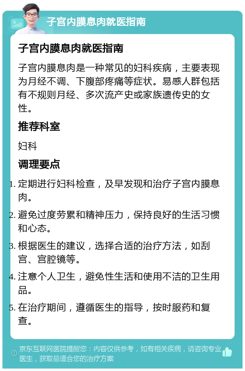 子宫内膜息肉就医指南 子宫内膜息肉就医指南 子宫内膜息肉是一种常见的妇科疾病，主要表现为月经不调、下腹部疼痛等症状。易感人群包括有不规则月经、多次流产史或家族遗传史的女性。 推荐科室 妇科 调理要点 定期进行妇科检查，及早发现和治疗子宫内膜息肉。 避免过度劳累和精神压力，保持良好的生活习惯和心态。 根据医生的建议，选择合适的治疗方法，如刮宫、宫腔镜等。 注意个人卫生，避免性生活和使用不洁的卫生用品。 在治疗期间，遵循医生的指导，按时服药和复查。