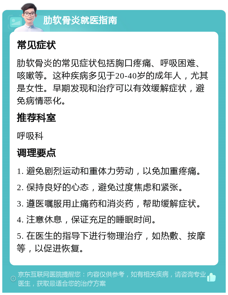 肋软骨炎就医指南 常见症状 肋软骨炎的常见症状包括胸口疼痛、呼吸困难、咳嗽等。这种疾病多见于20-40岁的成年人，尤其是女性。早期发现和治疗可以有效缓解症状，避免病情恶化。 推荐科室 呼吸科 调理要点 1. 避免剧烈运动和重体力劳动，以免加重疼痛。 2. 保持良好的心态，避免过度焦虑和紧张。 3. 遵医嘱服用止痛药和消炎药，帮助缓解症状。 4. 注意休息，保证充足的睡眠时间。 5. 在医生的指导下进行物理治疗，如热敷、按摩等，以促进恢复。