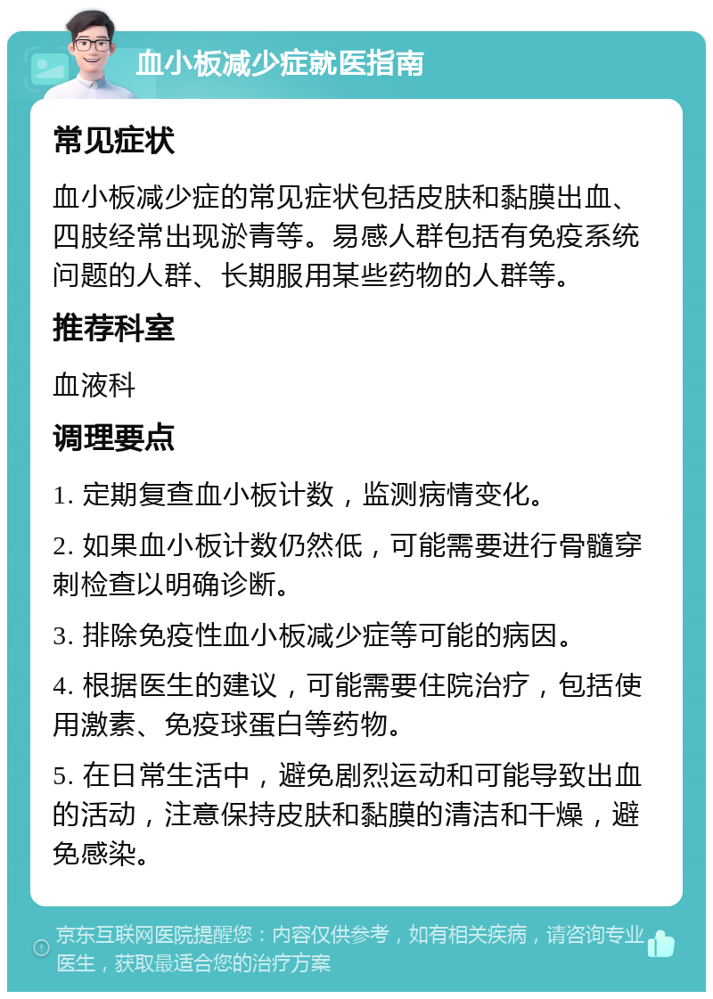 血小板减少症就医指南 常见症状 血小板减少症的常见症状包括皮肤和黏膜出血、四肢经常出现淤青等。易感人群包括有免疫系统问题的人群、长期服用某些药物的人群等。 推荐科室 血液科 调理要点 1. 定期复查血小板计数，监测病情变化。 2. 如果血小板计数仍然低，可能需要进行骨髓穿刺检查以明确诊断。 3. 排除免疫性血小板减少症等可能的病因。 4. 根据医生的建议，可能需要住院治疗，包括使用激素、免疫球蛋白等药物。 5. 在日常生活中，避免剧烈运动和可能导致出血的活动，注意保持皮肤和黏膜的清洁和干燥，避免感染。