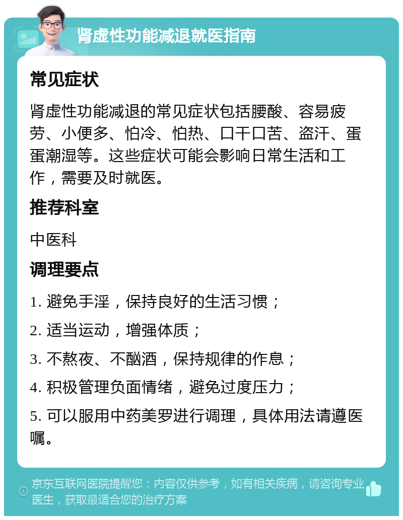 肾虚性功能减退就医指南 常见症状 肾虚性功能减退的常见症状包括腰酸、容易疲劳、小便多、怕冷、怕热、口干口苦、盗汗、蛋蛋潮湿等。这些症状可能会影响日常生活和工作，需要及时就医。 推荐科室 中医科 调理要点 1. 避免手淫，保持良好的生活习惯； 2. 适当运动，增强体质； 3. 不熬夜、不酗酒，保持规律的作息； 4. 积极管理负面情绪，避免过度压力； 5. 可以服用中药美罗进行调理，具体用法请遵医嘱。