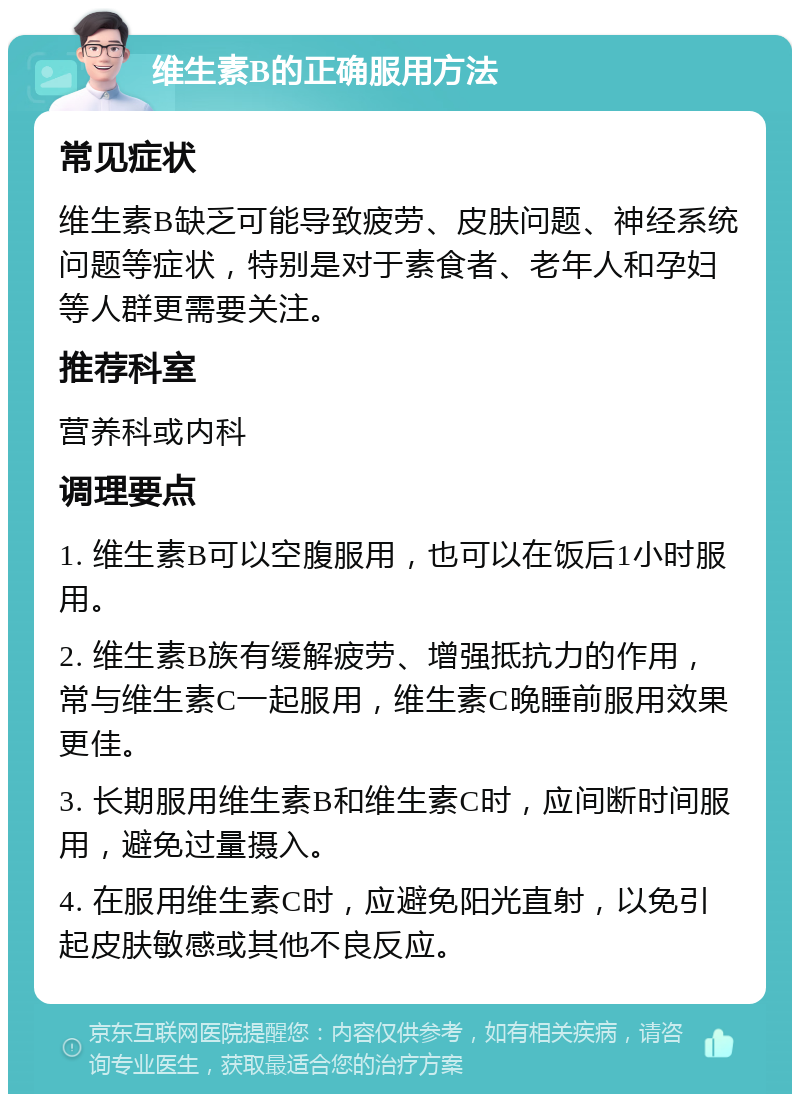 维生素B的正确服用方法 常见症状 维生素B缺乏可能导致疲劳、皮肤问题、神经系统问题等症状，特别是对于素食者、老年人和孕妇等人群更需要关注。 推荐科室 营养科或内科 调理要点 1. 维生素B可以空腹服用，也可以在饭后1小时服用。 2. 维生素B族有缓解疲劳、增强抵抗力的作用，常与维生素C一起服用，维生素C晚睡前服用效果更佳。 3. 长期服用维生素B和维生素C时，应间断时间服用，避免过量摄入。 4. 在服用维生素C时，应避免阳光直射，以免引起皮肤敏感或其他不良反应。