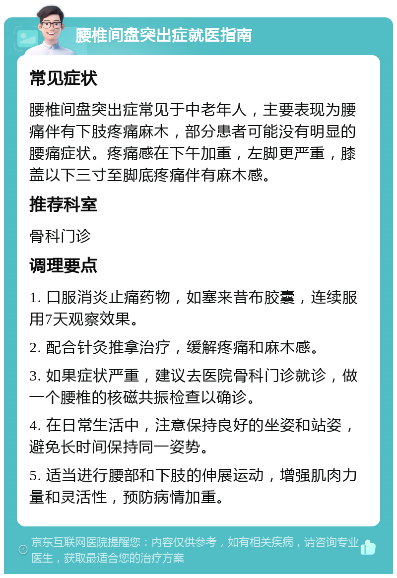 腰椎间盘突出症就医指南 常见症状 腰椎间盘突出症常见于中老年人，主要表现为腰痛伴有下肢疼痛麻木，部分患者可能没有明显的腰痛症状。疼痛感在下午加重，左脚更严重，膝盖以下三寸至脚底疼痛伴有麻木感。 推荐科室 骨科门诊 调理要点 1. 口服消炎止痛药物，如塞来昔布胶囊，连续服用7天观察效果。 2. 配合针灸推拿治疗，缓解疼痛和麻木感。 3. 如果症状严重，建议去医院骨科门诊就诊，做一个腰椎的核磁共振检查以确诊。 4. 在日常生活中，注意保持良好的坐姿和站姿，避免长时间保持同一姿势。 5. 适当进行腰部和下肢的伸展运动，增强肌肉力量和灵活性，预防病情加重。