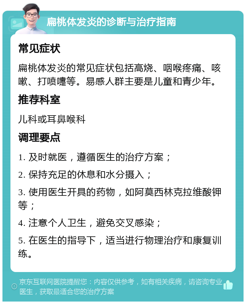 扁桃体发炎的诊断与治疗指南 常见症状 扁桃体发炎的常见症状包括高烧、咽喉疼痛、咳嗽、打喷嚏等。易感人群主要是儿童和青少年。 推荐科室 儿科或耳鼻喉科 调理要点 1. 及时就医，遵循医生的治疗方案； 2. 保持充足的休息和水分摄入； 3. 使用医生开具的药物，如阿莫西林克拉维酸钾等； 4. 注意个人卫生，避免交叉感染； 5. 在医生的指导下，适当进行物理治疗和康复训练。