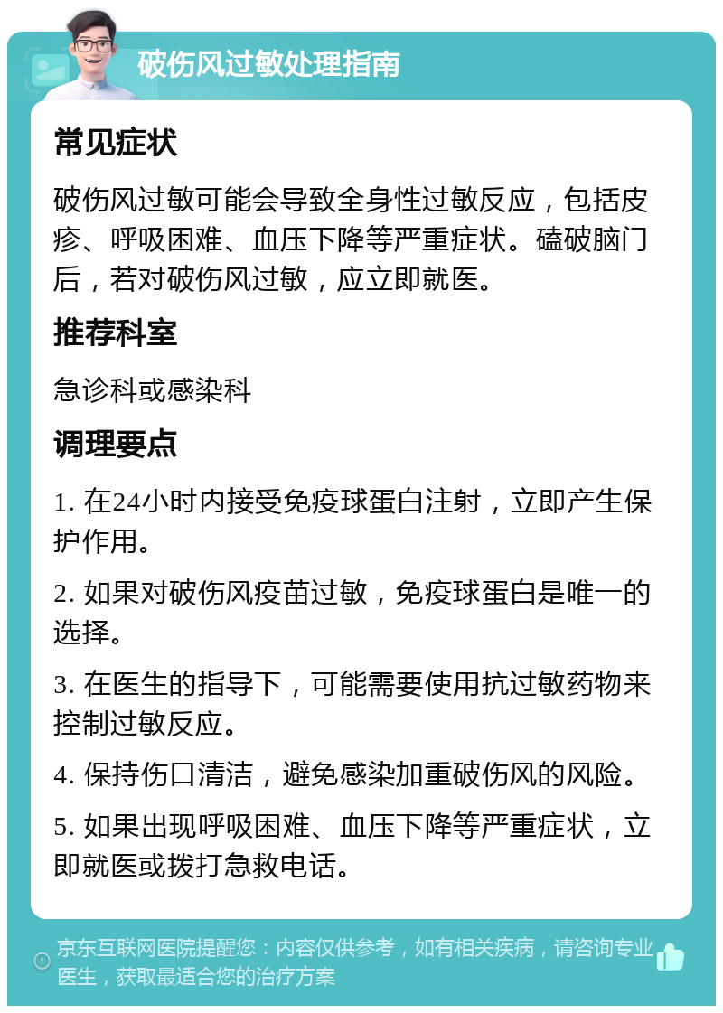 破伤风过敏处理指南 常见症状 破伤风过敏可能会导致全身性过敏反应，包括皮疹、呼吸困难、血压下降等严重症状。磕破脑门后，若对破伤风过敏，应立即就医。 推荐科室 急诊科或感染科 调理要点 1. 在24小时内接受免疫球蛋白注射，立即产生保护作用。 2. 如果对破伤风疫苗过敏，免疫球蛋白是唯一的选择。 3. 在医生的指导下，可能需要使用抗过敏药物来控制过敏反应。 4. 保持伤口清洁，避免感染加重破伤风的风险。 5. 如果出现呼吸困难、血压下降等严重症状，立即就医或拨打急救电话。