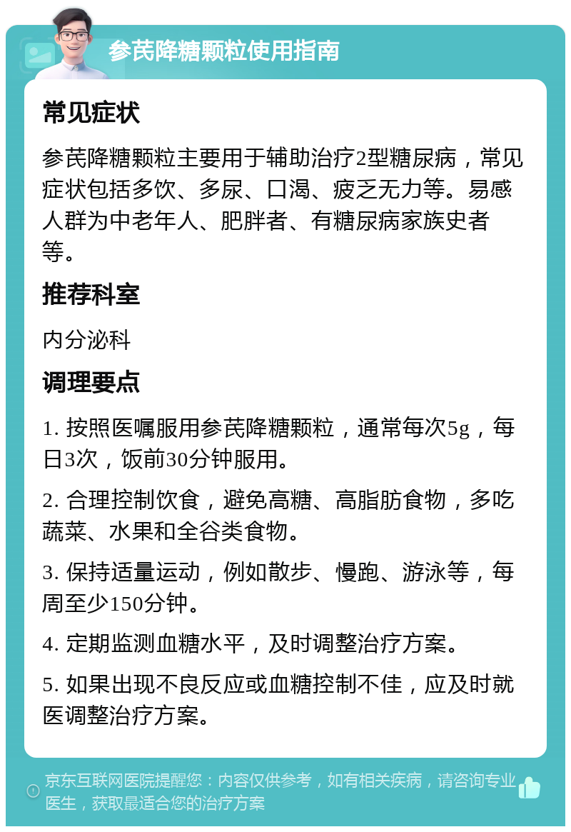 参芪降糖颗粒使用指南 常见症状 参芪降糖颗粒主要用于辅助治疗2型糖尿病，常见症状包括多饮、多尿、口渴、疲乏无力等。易感人群为中老年人、肥胖者、有糖尿病家族史者等。 推荐科室 内分泌科 调理要点 1. 按照医嘱服用参芪降糖颗粒，通常每次5g，每日3次，饭前30分钟服用。 2. 合理控制饮食，避免高糖、高脂肪食物，多吃蔬菜、水果和全谷类食物。 3. 保持适量运动，例如散步、慢跑、游泳等，每周至少150分钟。 4. 定期监测血糖水平，及时调整治疗方案。 5. 如果出现不良反应或血糖控制不佳，应及时就医调整治疗方案。