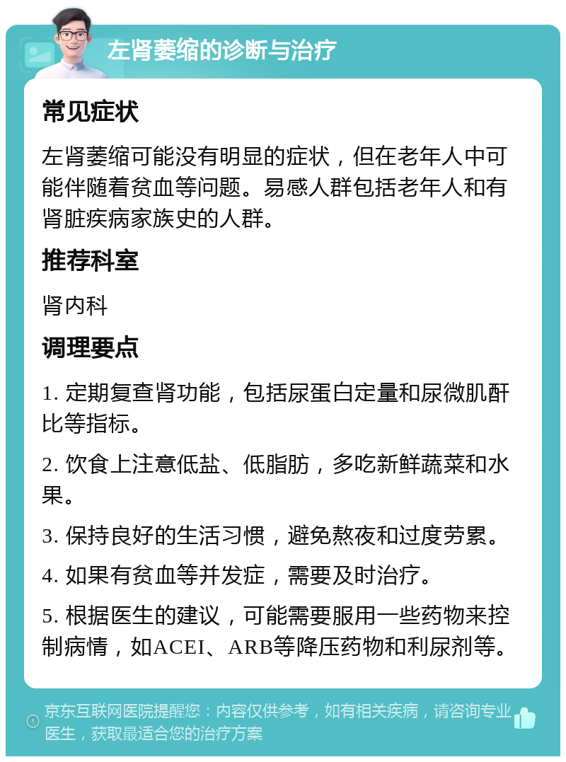 左肾萎缩的诊断与治疗 常见症状 左肾萎缩可能没有明显的症状，但在老年人中可能伴随着贫血等问题。易感人群包括老年人和有肾脏疾病家族史的人群。 推荐科室 肾内科 调理要点 1. 定期复查肾功能，包括尿蛋白定量和尿微肌酐比等指标。 2. 饮食上注意低盐、低脂肪，多吃新鲜蔬菜和水果。 3. 保持良好的生活习惯，避免熬夜和过度劳累。 4. 如果有贫血等并发症，需要及时治疗。 5. 根据医生的建议，可能需要服用一些药物来控制病情，如ACEI、ARB等降压药物和利尿剂等。