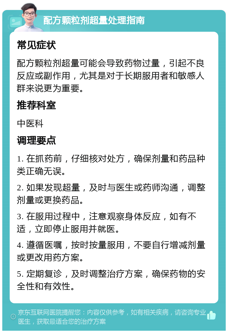 配方颗粒剂超量处理指南 常见症状 配方颗粒剂超量可能会导致药物过量，引起不良反应或副作用，尤其是对于长期服用者和敏感人群来说更为重要。 推荐科室 中医科 调理要点 1. 在抓药前，仔细核对处方，确保剂量和药品种类正确无误。 2. 如果发现超量，及时与医生或药师沟通，调整剂量或更换药品。 3. 在服用过程中，注意观察身体反应，如有不适，立即停止服用并就医。 4. 遵循医嘱，按时按量服用，不要自行增减剂量或更改用药方案。 5. 定期复诊，及时调整治疗方案，确保药物的安全性和有效性。