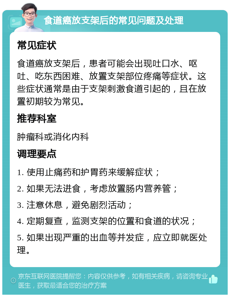 食道癌放支架后的常见问题及处理 常见症状 食道癌放支架后，患者可能会出现吐口水、呕吐、吃东西困难、放置支架部位疼痛等症状。这些症状通常是由于支架刺激食道引起的，且在放置初期较为常见。 推荐科室 肿瘤科或消化内科 调理要点 1. 使用止痛药和护胃药来缓解症状； 2. 如果无法进食，考虑放置肠内营养管； 3. 注意休息，避免剧烈活动； 4. 定期复查，监测支架的位置和食道的状况； 5. 如果出现严重的出血等并发症，应立即就医处理。