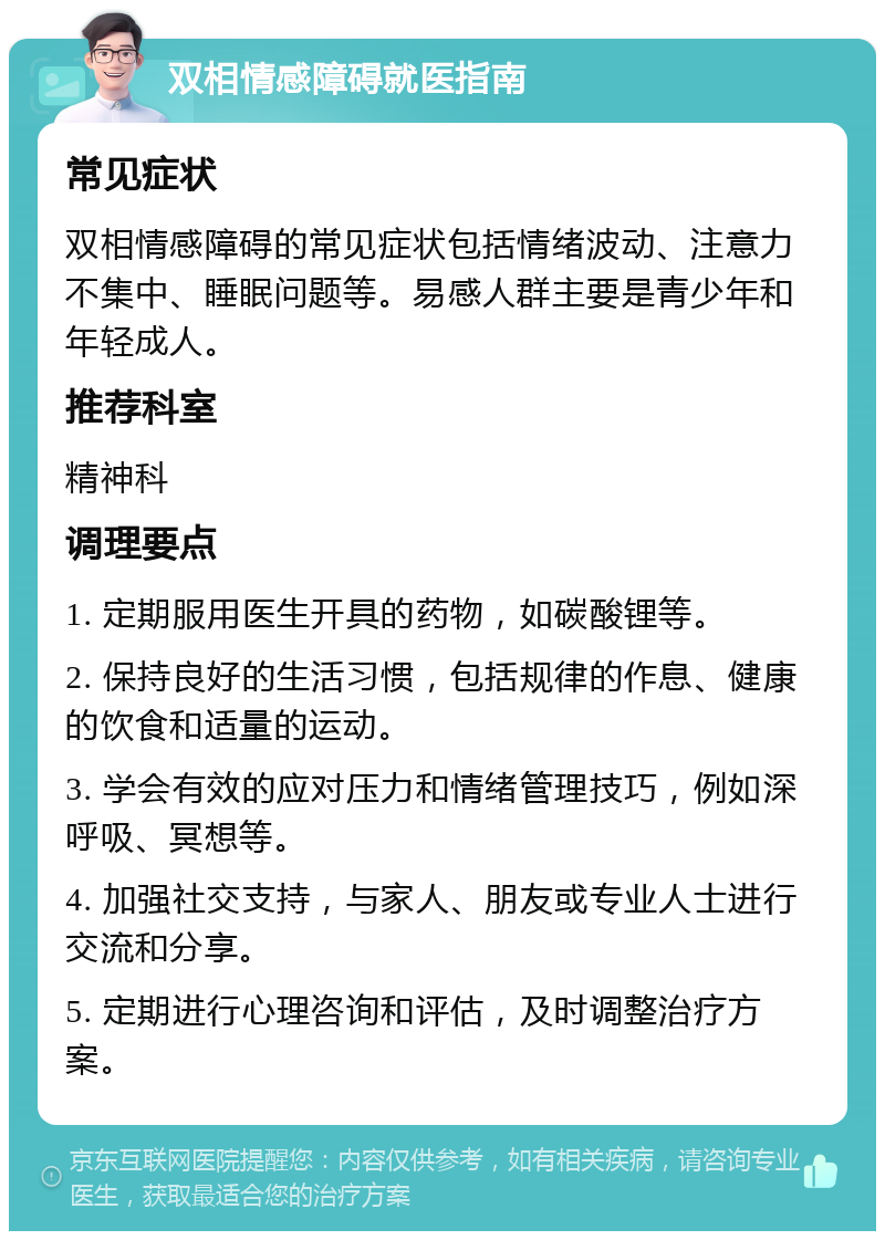 双相情感障碍就医指南 常见症状 双相情感障碍的常见症状包括情绪波动、注意力不集中、睡眠问题等。易感人群主要是青少年和年轻成人。 推荐科室 精神科 调理要点 1. 定期服用医生开具的药物，如碳酸锂等。 2. 保持良好的生活习惯，包括规律的作息、健康的饮食和适量的运动。 3. 学会有效的应对压力和情绪管理技巧，例如深呼吸、冥想等。 4. 加强社交支持，与家人、朋友或专业人士进行交流和分享。 5. 定期进行心理咨询和评估，及时调整治疗方案。