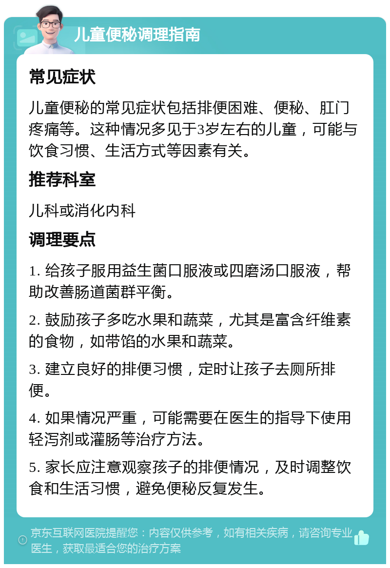 儿童便秘调理指南 常见症状 儿童便秘的常见症状包括排便困难、便秘、肛门疼痛等。这种情况多见于3岁左右的儿童，可能与饮食习惯、生活方式等因素有关。 推荐科室 儿科或消化内科 调理要点 1. 给孩子服用益生菌口服液或四磨汤口服液，帮助改善肠道菌群平衡。 2. 鼓励孩子多吃水果和蔬菜，尤其是富含纤维素的食物，如带馅的水果和蔬菜。 3. 建立良好的排便习惯，定时让孩子去厕所排便。 4. 如果情况严重，可能需要在医生的指导下使用轻泻剂或灌肠等治疗方法。 5. 家长应注意观察孩子的排便情况，及时调整饮食和生活习惯，避免便秘反复发生。