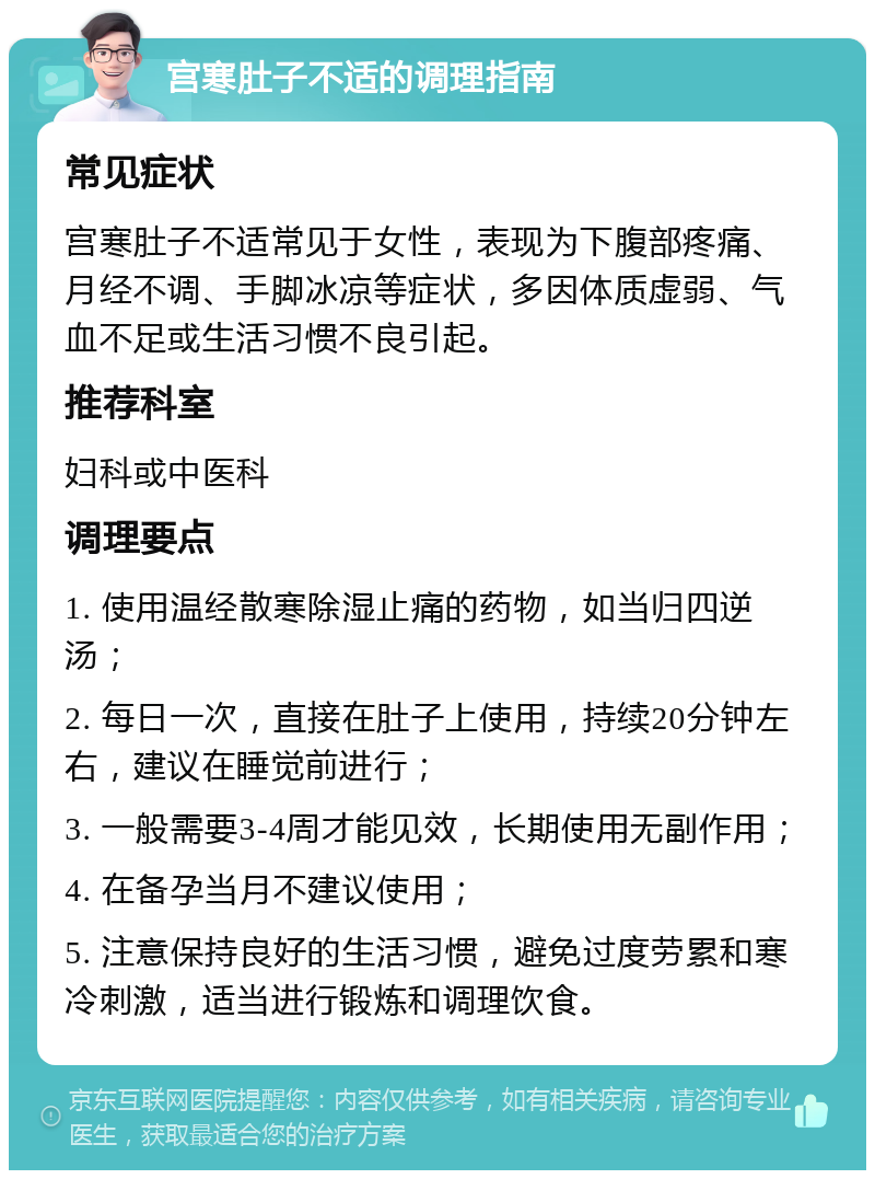 宫寒肚子不适的调理指南 常见症状 宫寒肚子不适常见于女性，表现为下腹部疼痛、月经不调、手脚冰凉等症状，多因体质虚弱、气血不足或生活习惯不良引起。 推荐科室 妇科或中医科 调理要点 1. 使用温经散寒除湿止痛的药物，如当归四逆汤； 2. 每日一次，直接在肚子上使用，持续20分钟左右，建议在睡觉前进行； 3. 一般需要3-4周才能见效，长期使用无副作用； 4. 在备孕当月不建议使用； 5. 注意保持良好的生活习惯，避免过度劳累和寒冷刺激，适当进行锻炼和调理饮食。