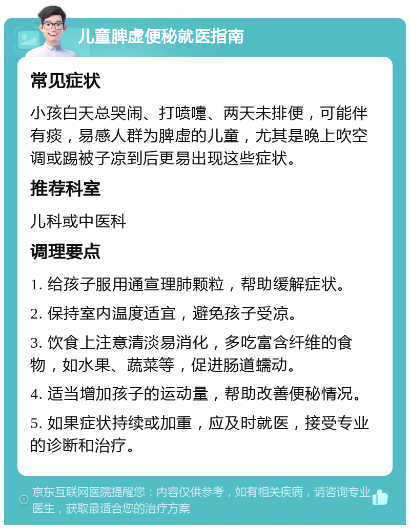 儿童脾虚便秘就医指南 常见症状 小孩白天总哭闹、打喷嚏、两天未排便，可能伴有痰，易感人群为脾虚的儿童，尤其是晚上吹空调或踢被子凉到后更易出现这些症状。 推荐科室 儿科或中医科 调理要点 1. 给孩子服用通宣理肺颗粒，帮助缓解症状。 2. 保持室内温度适宜，避免孩子受凉。 3. 饮食上注意清淡易消化，多吃富含纤维的食物，如水果、蔬菜等，促进肠道蠕动。 4. 适当增加孩子的运动量，帮助改善便秘情况。 5. 如果症状持续或加重，应及时就医，接受专业的诊断和治疗。