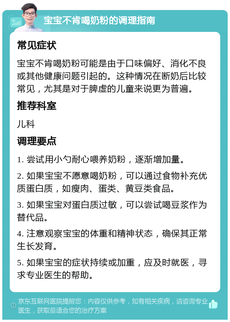 宝宝不肯喝奶粉的调理指南 常见症状 宝宝不肯喝奶粉可能是由于口味偏好、消化不良或其他健康问题引起的。这种情况在断奶后比较常见，尤其是对于脾虚的儿童来说更为普遍。 推荐科室 儿科 调理要点 1. 尝试用小勺耐心喂养奶粉，逐渐增加量。 2. 如果宝宝不愿意喝奶粉，可以通过食物补充优质蛋白质，如瘦肉、蛋类、黄豆类食品。 3. 如果宝宝对蛋白质过敏，可以尝试喝豆浆作为替代品。 4. 注意观察宝宝的体重和精神状态，确保其正常生长发育。 5. 如果宝宝的症状持续或加重，应及时就医，寻求专业医生的帮助。