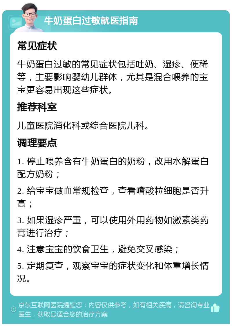 牛奶蛋白过敏就医指南 常见症状 牛奶蛋白过敏的常见症状包括吐奶、湿疹、便稀等，主要影响婴幼儿群体，尤其是混合喂养的宝宝更容易出现这些症状。 推荐科室 儿童医院消化科或综合医院儿科。 调理要点 1. 停止喂养含有牛奶蛋白的奶粉，改用水解蛋白配方奶粉； 2. 给宝宝做血常规检查，查看嗜酸粒细胞是否升高； 3. 如果湿疹严重，可以使用外用药物如激素类药膏进行治疗； 4. 注意宝宝的饮食卫生，避免交叉感染； 5. 定期复查，观察宝宝的症状变化和体重增长情况。