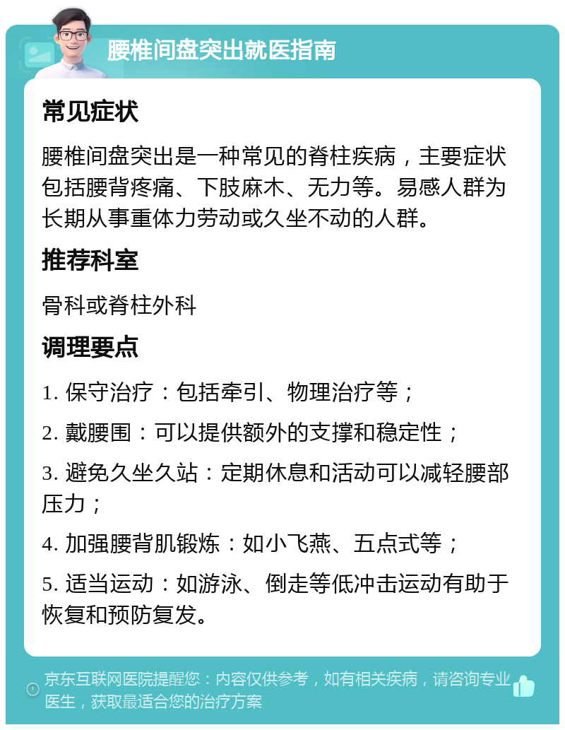 腰椎间盘突出就医指南 常见症状 腰椎间盘突出是一种常见的脊柱疾病，主要症状包括腰背疼痛、下肢麻木、无力等。易感人群为长期从事重体力劳动或久坐不动的人群。 推荐科室 骨科或脊柱外科 调理要点 1. 保守治疗：包括牵引、物理治疗等； 2. 戴腰围：可以提供额外的支撑和稳定性； 3. 避免久坐久站：定期休息和活动可以减轻腰部压力； 4. 加强腰背肌锻炼：如小飞燕、五点式等； 5. 适当运动：如游泳、倒走等低冲击运动有助于恢复和预防复发。