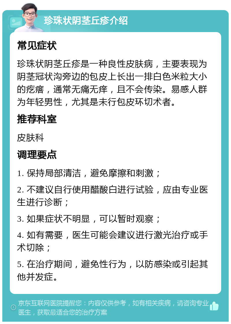 珍珠状阴茎丘疹介绍 常见症状 珍珠状阴茎丘疹是一种良性皮肤病，主要表现为阴茎冠状沟旁边的包皮上长出一排白色米粒大小的疙瘩，通常无痛无痒，且不会传染。易感人群为年轻男性，尤其是未行包皮环切术者。 推荐科室 皮肤科 调理要点 1. 保持局部清洁，避免摩擦和刺激； 2. 不建议自行使用醋酸白进行试验，应由专业医生进行诊断； 3. 如果症状不明显，可以暂时观察； 4. 如有需要，医生可能会建议进行激光治疗或手术切除； 5. 在治疗期间，避免性行为，以防感染或引起其他并发症。