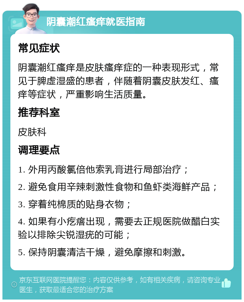 阴囊潮红瘙痒就医指南 常见症状 阴囊潮红瘙痒是皮肤瘙痒症的一种表现形式，常见于脾虚湿盛的患者，伴随着阴囊皮肤发红、瘙痒等症状，严重影响生活质量。 推荐科室 皮肤科 调理要点 1. 外用丙酸氯倍他索乳膏进行局部治疗； 2. 避免食用辛辣刺激性食物和鱼虾类海鲜产品； 3. 穿着纯棉质的贴身衣物； 4. 如果有小疙瘩出现，需要去正规医院做醋白实验以排除尖锐湿疣的可能； 5. 保持阴囊清洁干燥，避免摩擦和刺激。