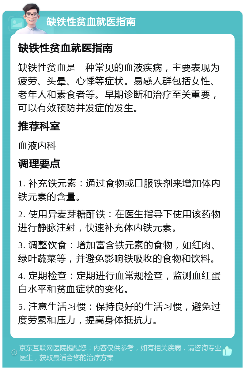 缺铁性贫血就医指南 缺铁性贫血就医指南 缺铁性贫血是一种常见的血液疾病，主要表现为疲劳、头晕、心悸等症状。易感人群包括女性、老年人和素食者等。早期诊断和治疗至关重要，可以有效预防并发症的发生。 推荐科室 血液内科 调理要点 1. 补充铁元素：通过食物或口服铁剂来增加体内铁元素的含量。 2. 使用异麦芽糖酐铁：在医生指导下使用该药物进行静脉注射，快速补充体内铁元素。 3. 调整饮食：增加富含铁元素的食物，如红肉、绿叶蔬菜等，并避免影响铁吸收的食物和饮料。 4. 定期检查：定期进行血常规检查，监测血红蛋白水平和贫血症状的变化。 5. 注意生活习惯：保持良好的生活习惯，避免过度劳累和压力，提高身体抵抗力。