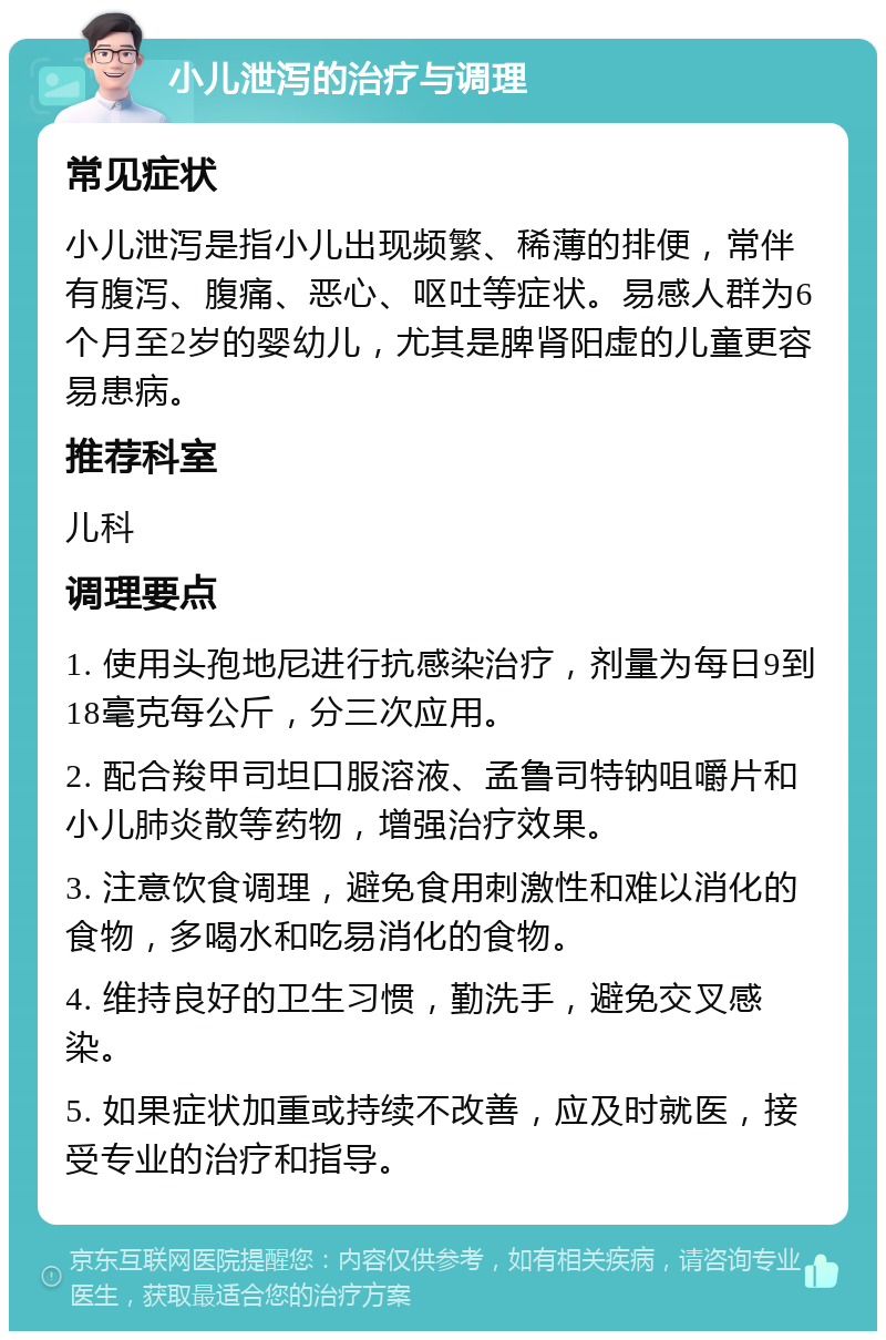 小儿泄泻的治疗与调理 常见症状 小儿泄泻是指小儿出现频繁、稀薄的排便，常伴有腹泻、腹痛、恶心、呕吐等症状。易感人群为6个月至2岁的婴幼儿，尤其是脾肾阳虚的儿童更容易患病。 推荐科室 儿科 调理要点 1. 使用头孢地尼进行抗感染治疗，剂量为每日9到18毫克每公斤，分三次应用。 2. 配合羧甲司坦口服溶液、孟鲁司特钠咀嚼片和小儿肺炎散等药物，增强治疗效果。 3. 注意饮食调理，避免食用刺激性和难以消化的食物，多喝水和吃易消化的食物。 4. 维持良好的卫生习惯，勤洗手，避免交叉感染。 5. 如果症状加重或持续不改善，应及时就医，接受专业的治疗和指导。