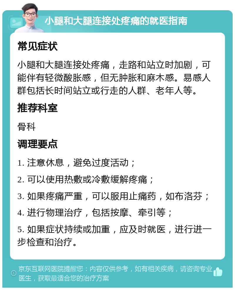 小腿和大腿连接处疼痛的就医指南 常见症状 小腿和大腿连接处疼痛，走路和站立时加剧，可能伴有轻微酸胀感，但无肿胀和麻木感。易感人群包括长时间站立或行走的人群、老年人等。 推荐科室 骨科 调理要点 1. 注意休息，避免过度活动； 2. 可以使用热敷或冷敷缓解疼痛； 3. 如果疼痛严重，可以服用止痛药，如布洛芬； 4. 进行物理治疗，包括按摩、牵引等； 5. 如果症状持续或加重，应及时就医，进行进一步检查和治疗。