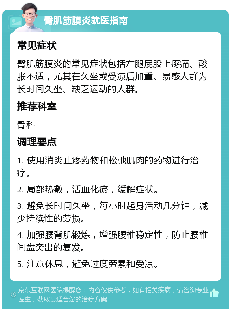 臀肌筋膜炎就医指南 常见症状 臀肌筋膜炎的常见症状包括左腿屁股上疼痛、酸胀不适，尤其在久坐或受凉后加重。易感人群为长时间久坐、缺乏运动的人群。 推荐科室 骨科 调理要点 1. 使用消炎止疼药物和松弛肌肉的药物进行治疗。 2. 局部热敷，活血化瘀，缓解症状。 3. 避免长时间久坐，每小时起身活动几分钟，减少持续性的劳损。 4. 加强腰背肌锻炼，增强腰椎稳定性，防止腰椎间盘突出的复发。 5. 注意休息，避免过度劳累和受凉。