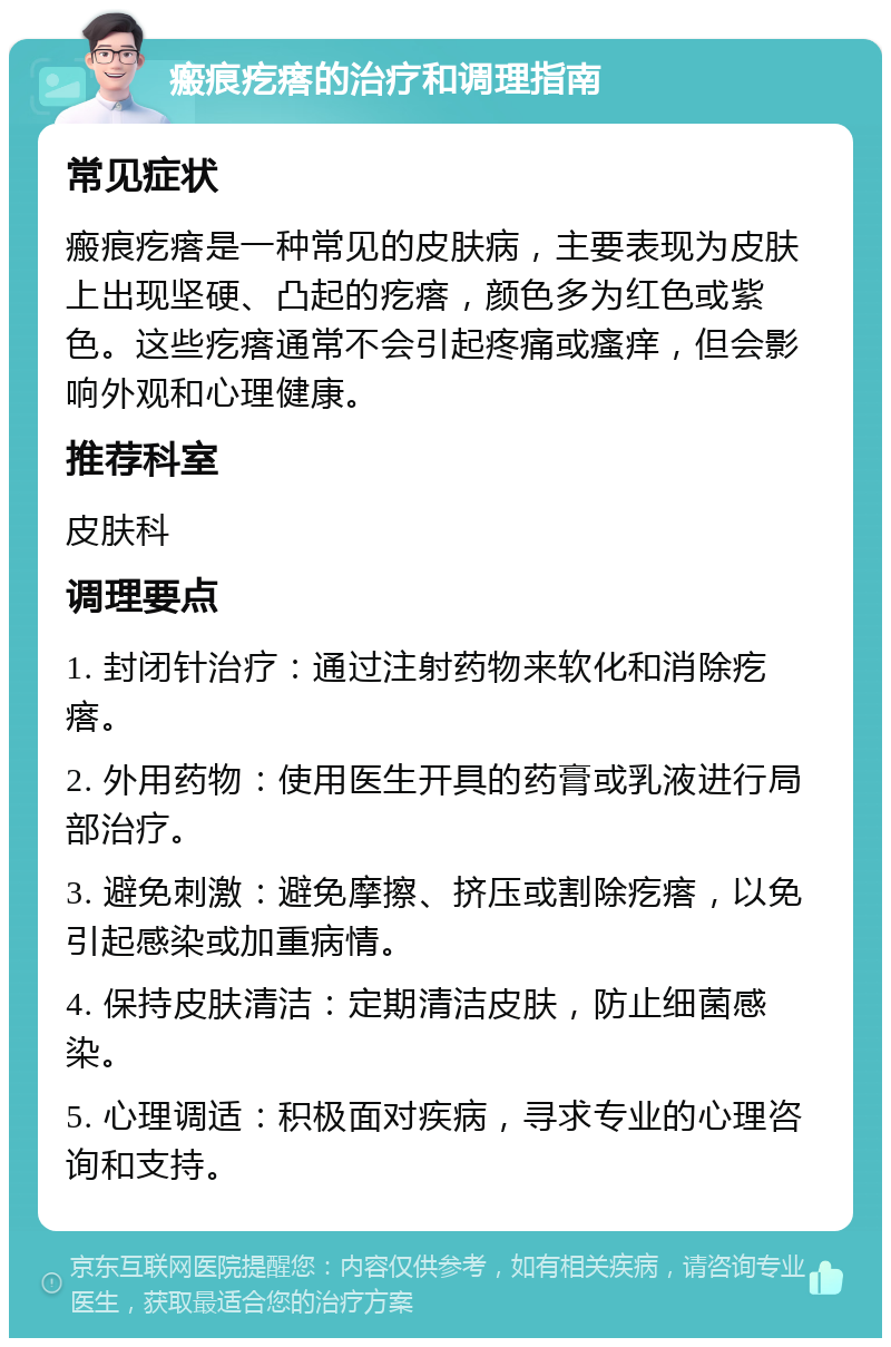 瘢痕疙瘩的治疗和调理指南 常见症状 瘢痕疙瘩是一种常见的皮肤病，主要表现为皮肤上出现坚硬、凸起的疙瘩，颜色多为红色或紫色。这些疙瘩通常不会引起疼痛或瘙痒，但会影响外观和心理健康。 推荐科室 皮肤科 调理要点 1. 封闭针治疗：通过注射药物来软化和消除疙瘩。 2. 外用药物：使用医生开具的药膏或乳液进行局部治疗。 3. 避免刺激：避免摩擦、挤压或割除疙瘩，以免引起感染或加重病情。 4. 保持皮肤清洁：定期清洁皮肤，防止细菌感染。 5. 心理调适：积极面对疾病，寻求专业的心理咨询和支持。