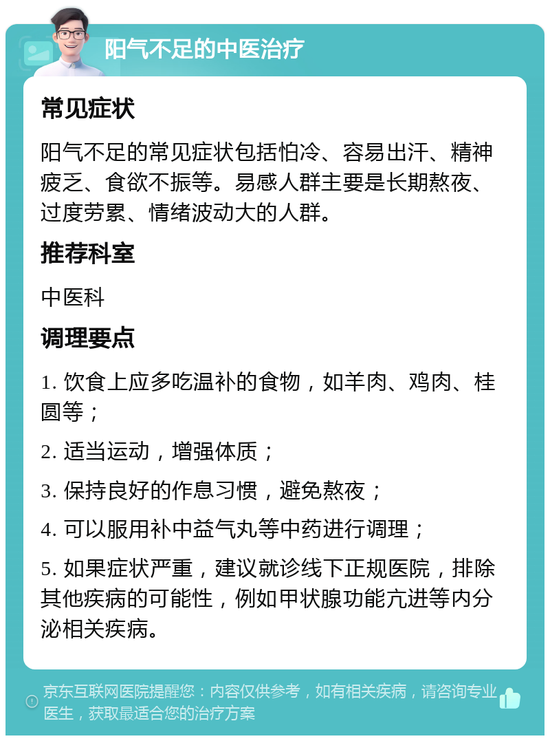 阳气不足的中医治疗 常见症状 阳气不足的常见症状包括怕冷、容易出汗、精神疲乏、食欲不振等。易感人群主要是长期熬夜、过度劳累、情绪波动大的人群。 推荐科室 中医科 调理要点 1. 饮食上应多吃温补的食物，如羊肉、鸡肉、桂圆等； 2. 适当运动，增强体质； 3. 保持良好的作息习惯，避免熬夜； 4. 可以服用补中益气丸等中药进行调理； 5. 如果症状严重，建议就诊线下正规医院，排除其他疾病的可能性，例如甲状腺功能亢进等内分泌相关疾病。