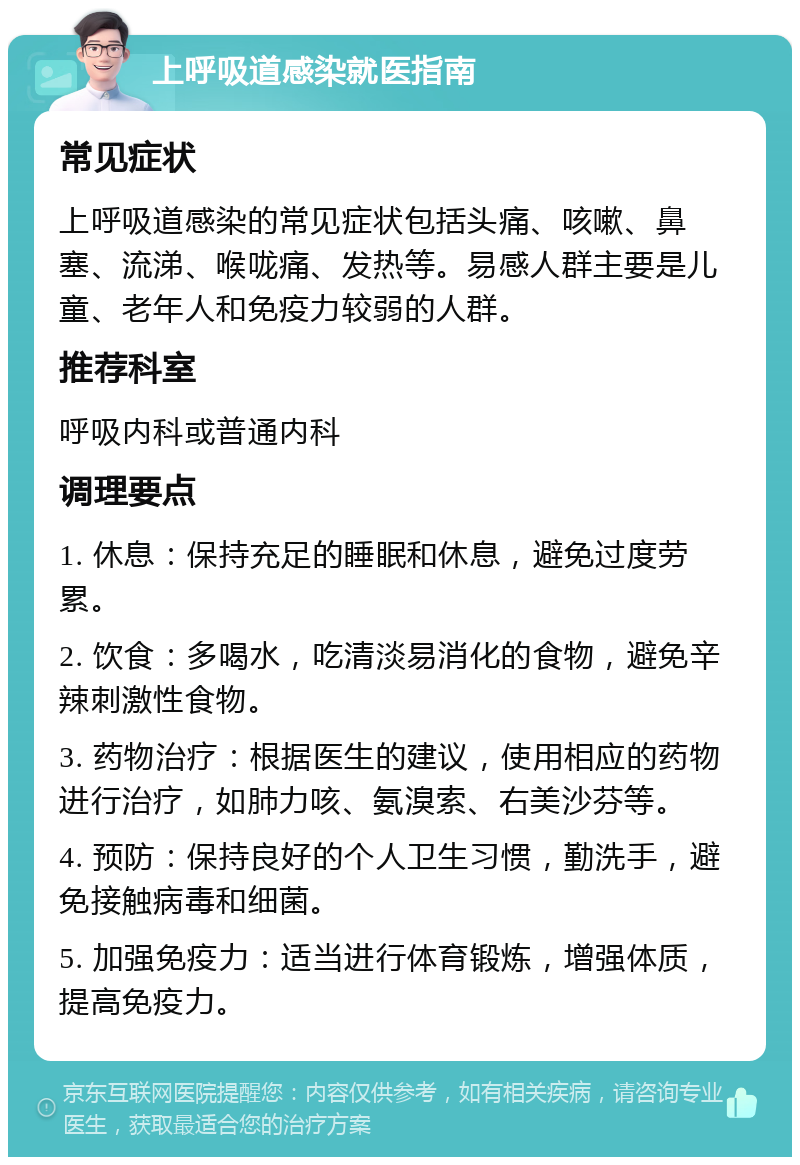 上呼吸道感染就医指南 常见症状 上呼吸道感染的常见症状包括头痛、咳嗽、鼻塞、流涕、喉咙痛、发热等。易感人群主要是儿童、老年人和免疫力较弱的人群。 推荐科室 呼吸内科或普通内科 调理要点 1. 休息：保持充足的睡眠和休息，避免过度劳累。 2. 饮食：多喝水，吃清淡易消化的食物，避免辛辣刺激性食物。 3. 药物治疗：根据医生的建议，使用相应的药物进行治疗，如肺力咳、氨溴索、右美沙芬等。 4. 预防：保持良好的个人卫生习惯，勤洗手，避免接触病毒和细菌。 5. 加强免疫力：适当进行体育锻炼，增强体质，提高免疫力。