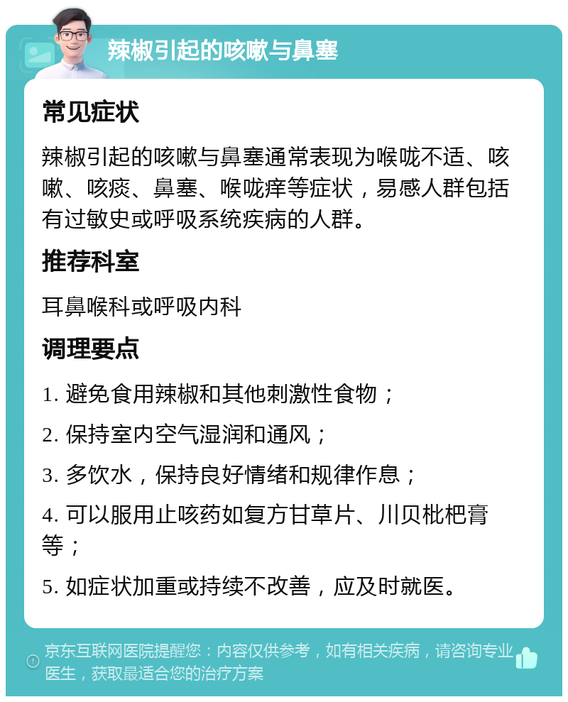 辣椒引起的咳嗽与鼻塞 常见症状 辣椒引起的咳嗽与鼻塞通常表现为喉咙不适、咳嗽、咳痰、鼻塞、喉咙痒等症状，易感人群包括有过敏史或呼吸系统疾病的人群。 推荐科室 耳鼻喉科或呼吸内科 调理要点 1. 避免食用辣椒和其他刺激性食物； 2. 保持室内空气湿润和通风； 3. 多饮水，保持良好情绪和规律作息； 4. 可以服用止咳药如复方甘草片、川贝枇杷膏等； 5. 如症状加重或持续不改善，应及时就医。