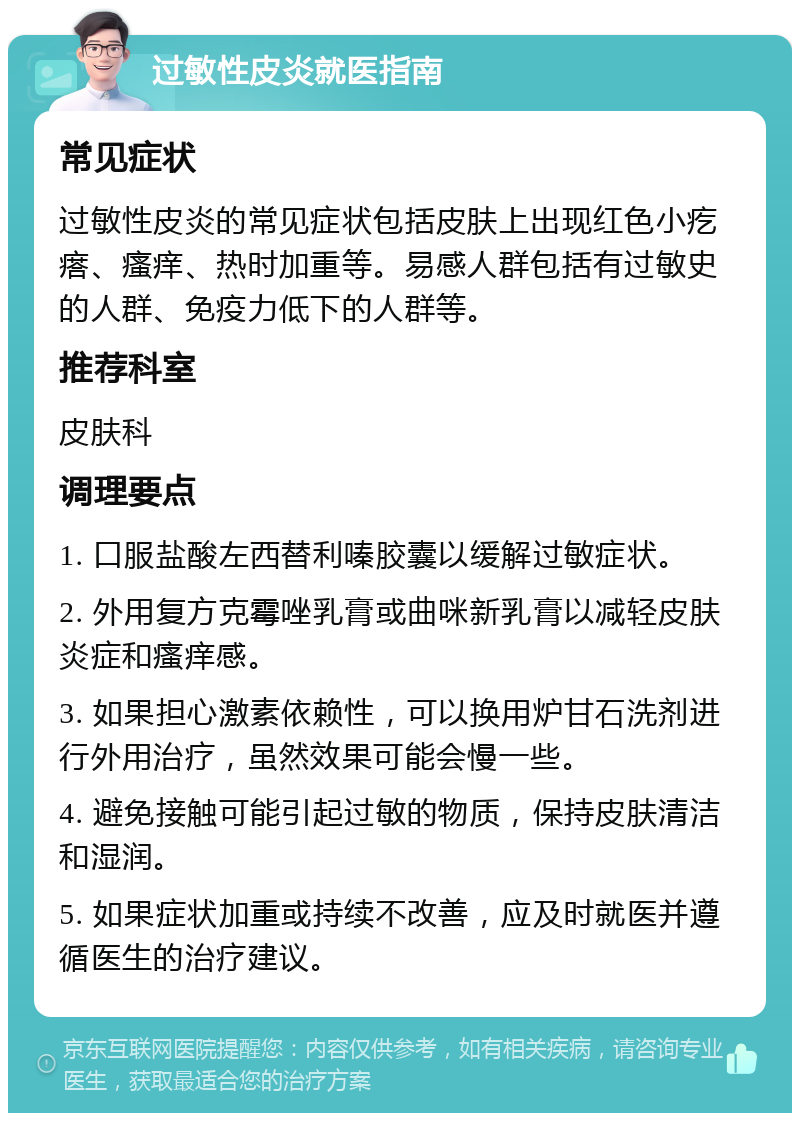 过敏性皮炎就医指南 常见症状 过敏性皮炎的常见症状包括皮肤上出现红色小疙瘩、瘙痒、热时加重等。易感人群包括有过敏史的人群、免疫力低下的人群等。 推荐科室 皮肤科 调理要点 1. 口服盐酸左西替利嗪胶囊以缓解过敏症状。 2. 外用复方克霉唑乳膏或曲咪新乳膏以减轻皮肤炎症和瘙痒感。 3. 如果担心激素依赖性，可以换用炉甘石洗剂进行外用治疗，虽然效果可能会慢一些。 4. 避免接触可能引起过敏的物质，保持皮肤清洁和湿润。 5. 如果症状加重或持续不改善，应及时就医并遵循医生的治疗建议。