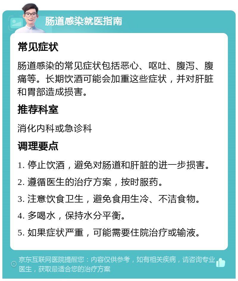 肠道感染就医指南 常见症状 肠道感染的常见症状包括恶心、呕吐、腹泻、腹痛等。长期饮酒可能会加重这些症状，并对肝脏和胃部造成损害。 推荐科室 消化内科或急诊科 调理要点 1. 停止饮酒，避免对肠道和肝脏的进一步损害。 2. 遵循医生的治疗方案，按时服药。 3. 注意饮食卫生，避免食用生冷、不洁食物。 4. 多喝水，保持水分平衡。 5. 如果症状严重，可能需要住院治疗或输液。