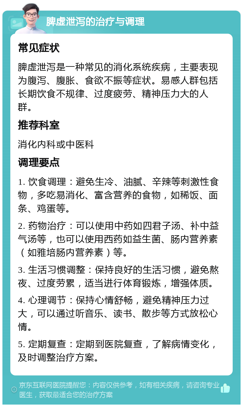 脾虚泄泻的治疗与调理 常见症状 脾虚泄泻是一种常见的消化系统疾病，主要表现为腹泻、腹胀、食欲不振等症状。易感人群包括长期饮食不规律、过度疲劳、精神压力大的人群。 推荐科室 消化内科或中医科 调理要点 1. 饮食调理：避免生冷、油腻、辛辣等刺激性食物，多吃易消化、富含营养的食物，如稀饭、面条、鸡蛋等。 2. 药物治疗：可以使用中药如四君子汤、补中益气汤等，也可以使用西药如益生菌、肠内营养素（如雅培肠内营养素）等。 3. 生活习惯调整：保持良好的生活习惯，避免熬夜、过度劳累，适当进行体育锻炼，增强体质。 4. 心理调节：保持心情舒畅，避免精神压力过大，可以通过听音乐、读书、散步等方式放松心情。 5. 定期复查：定期到医院复查，了解病情变化，及时调整治疗方案。