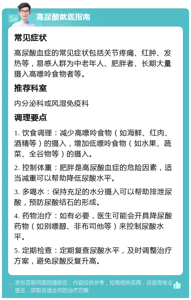 高尿酸就医指南 常见症状 高尿酸血症的常见症状包括关节疼痛、红肿、发热等，易感人群为中老年人、肥胖者、长期大量摄入高嘌呤食物者等。 推荐科室 内分泌科或风湿免疫科 调理要点 1. 饮食调理：减少高嘌呤食物（如海鲜、红肉、酒精等）的摄入，增加低嘌呤食物（如水果、蔬菜、全谷物等）的摄入。 2. 控制体重：肥胖是高尿酸血症的危险因素，适当减重可以帮助降低尿酸水平。 3. 多喝水：保持充足的水分摄入可以帮助排泄尿酸，预防尿酸结石的形成。 4. 药物治疗：如有必要，医生可能会开具降尿酸药物（如别嘌醇、非布司他等）来控制尿酸水平。 5. 定期检查：定期复查尿酸水平，及时调整治疗方案，避免尿酸反复升高。